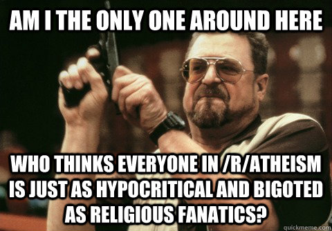 Am I the only one around here Who thinks everyone in /r/atheism is just as hypocritical and bigoted as religious fanatics? - Am I the only one around here Who thinks everyone in /r/atheism is just as hypocritical and bigoted as religious fanatics?  Am I the only one