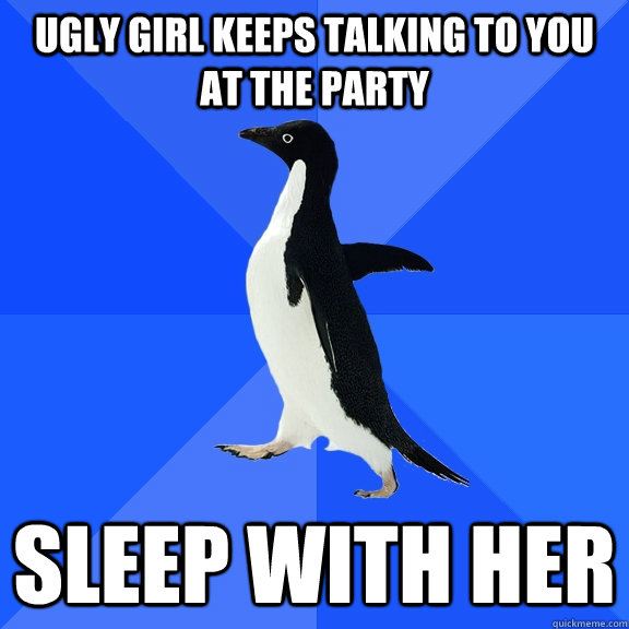 ugly girl keeps talking to you at the party sleep with her  Socially Awkward Penguin