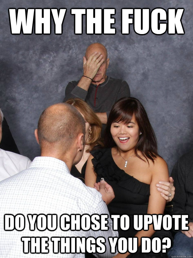 Why the fuck Do you chose to upvote the things you do?  