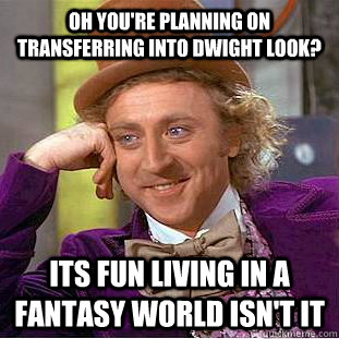 Oh you're planning on transferring into dwight look? its fun living in a fantasy world isn't it  Psychotic Willy Wonka
