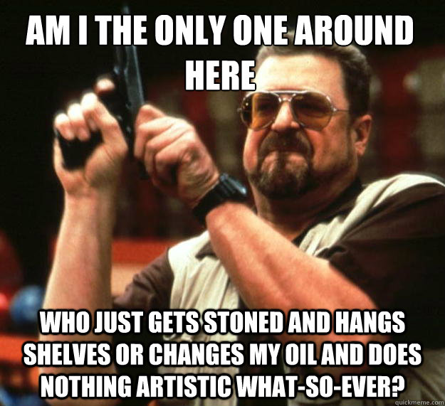 Am I the only one around here Who just gets stoned and hangs shelves or changes my oil and does nothing artistic what-so-ever?  Walter