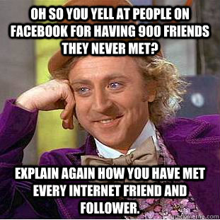 OH so you yell at people on facebook for having 900 friends they never met? explain again how you have met every internet friend and follower.  Condescending Wonka
