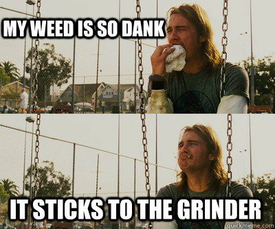 My weed is so dank It sticks to the grinder  First World Stoner Problems