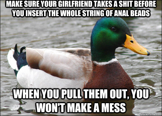 Make sure your girlfriend takes a shit before you insert the whole string of anal beads when you pull them out, you won't make a mess  Actual Advice Mallard