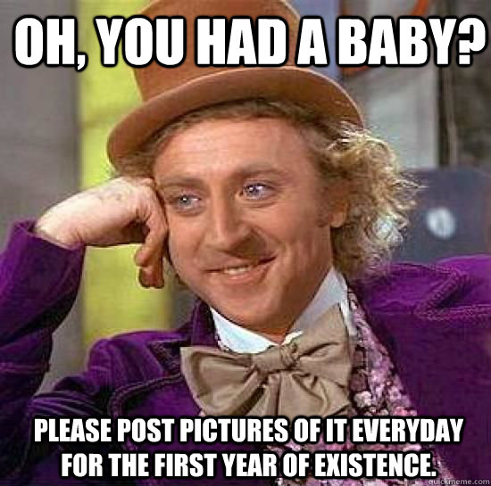 Oh, you had a baby?  Please post pictures of it everyday for the first year of existence.  Condesending Wonka