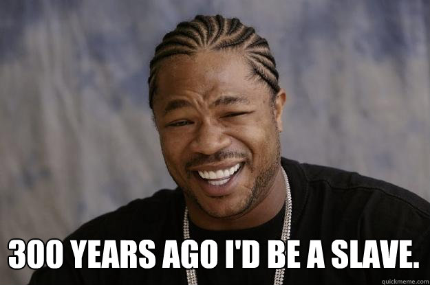  300 years ago I'd be a slave. -  300 years ago I'd be a slave.  Xzibit meme