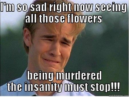 I'M SO SAD RIGHT NOW SEEING ALL THOSE FLOWERS  BEING MURDERED THE INSANITY MUST STOP!!! 1990s Problems