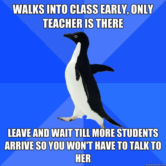Walks into class early, only teacher is there Leave and wait till more students arrive so you won't have to talk to her  Socially Awkward Penguin