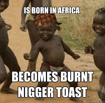 is born in africa becomes burnt nigger toast  