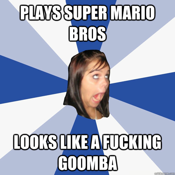plays super mario bros looks like a fucking goomba  Annoying Facebook Girl