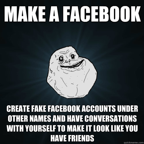make a facebook create fake facebook accounts under other names and have conversations with yourself to make it look like you have friends  Forever Alone