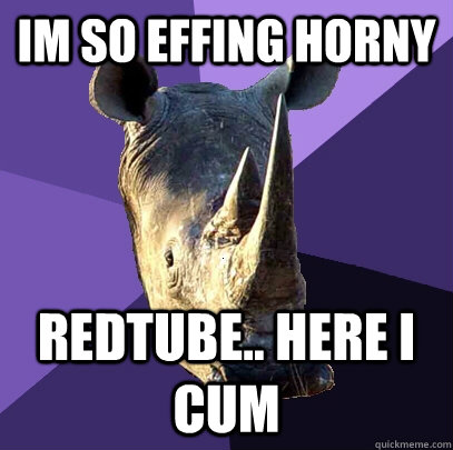 IM SO EFFING HORNY REDTUBE.. HERE I CUM - IM SO EFFING HORNY REDTUBE.. HERE I CUM  Sexually Oblivious Rhino