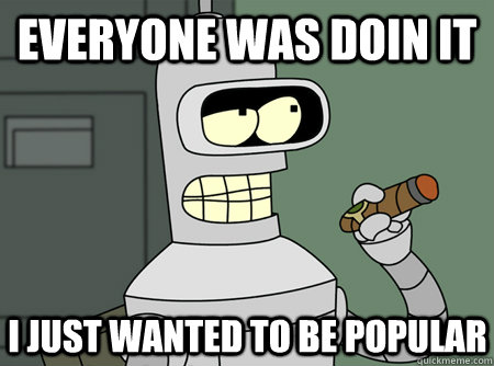 everyone was doin it i just wanted to be popular - everyone was doin it i just wanted to be popular  Bender is Sure