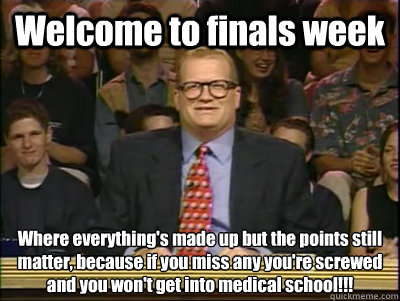 Welcome to finals week Where everything's made up but the points still matter, because if you miss any you're screwed and you won't get into medical school!!!  Its time to play drew carey