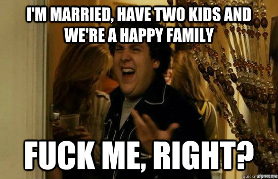 I'm married, have two kids and we're a happy family fuck me, right?  fuckmeright