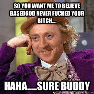 So you want me to believe BASEDGOD NEVER FUCKED YOUR BITCH.... HAHA.....SURE BUDDY  Creepy Wonka