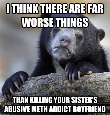 I think there are far worse things  than killing your sister's abusive meth addict boyfriend  Confession Bear