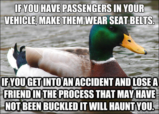 If you have passengers in your vehicle, make them wear seat belts. If you get into an accident and lose a friend in the process that may have not been buckled it will haunt you.    Actual Advice Mallard