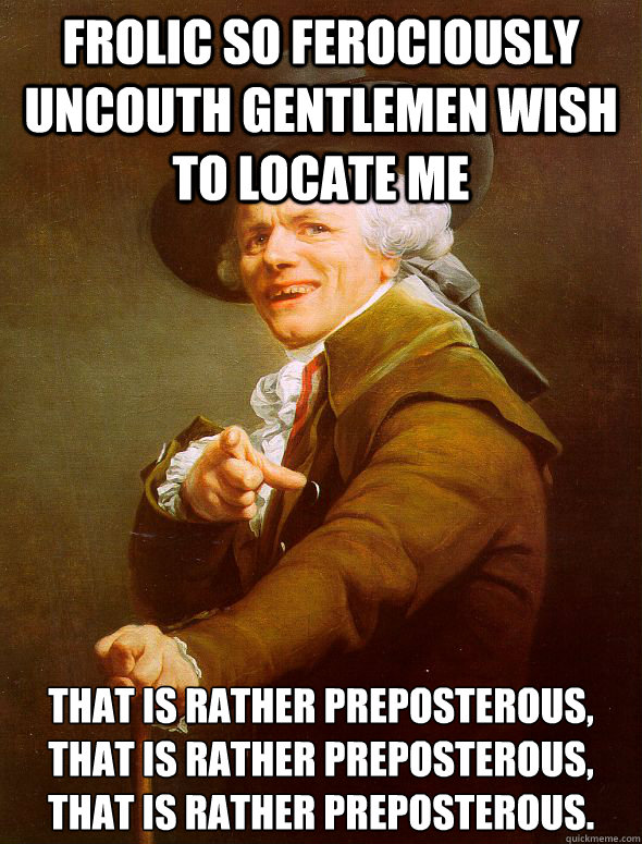 frolic so ferociously uncouth gentlemen wish to locate me that is rather preposterous, that is rather preposterous, that is rather preposterous.
 - frolic so ferociously uncouth gentlemen wish to locate me that is rather preposterous, that is rather preposterous, that is rather preposterous.
  Joseph Ducreux