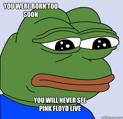 You will never see 
Pink Floyd live You were born too soon - You will never see 
Pink Floyd live You were born too soon  FEELS BAD MAN