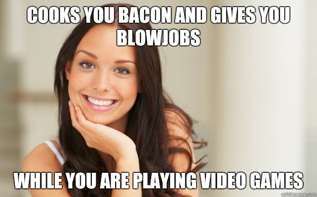 cooks you bacon and gives you blowjobs while you are playing video games  Good Girl Gina