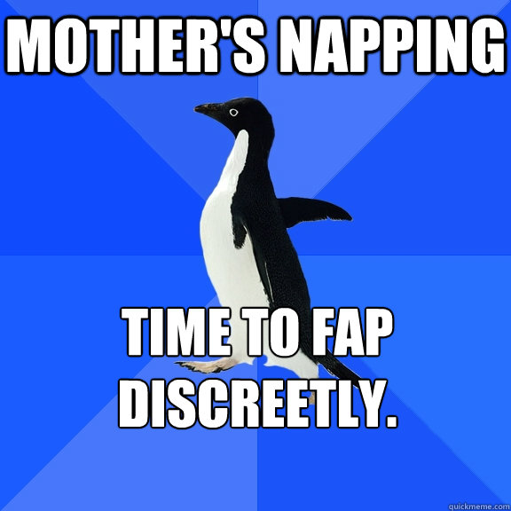 mother's napping time to fap discreetly.
    Socially Awkward Penguin
