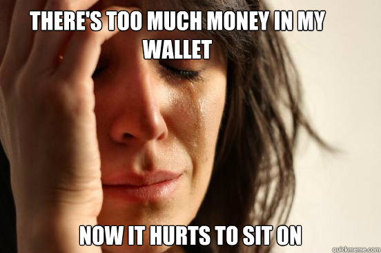 There's too much money in my wallet now it hurts to sit on  First World Problems