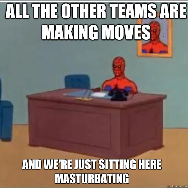 all the other teams are making moves AND We're JUST SITTING HERE MASTURBATING  