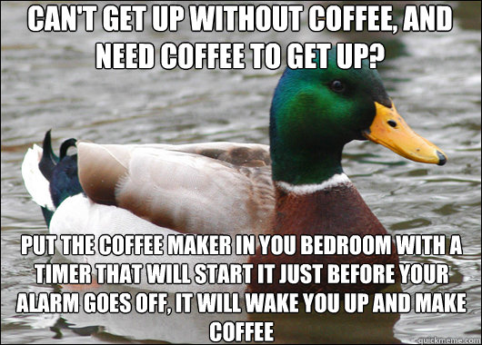 Can't get up without coffee, and need coffee to get up? Put the coffee maker in you bedroom with a timer that will start it just before your alarm goes off, it will wake you up and make coffee  Actual Advice Mallard