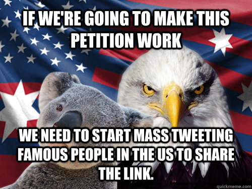 If we're going to make this petition work We need to start mass tweeting famous people in the US to share the link. - If we're going to make this petition work We need to start mass tweeting famous people in the US to share the link.  Ameristralia