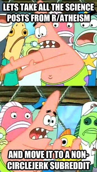 Lets take all the science posts from r/atheism and move it to a non-circlejerk subreddit  Push it somewhere else Patrick