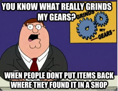 you know what really grinds my gears? when people dont put Items back where they found it in a shop  Grinds my gears