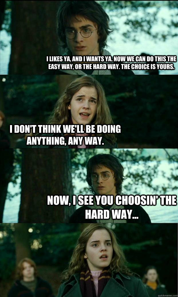 I likes ya, and I wants ya. Now we can do this the easy way, or the hard way. The choice is yours. I don't think we'll be doing anything, any way. Now, I see you choosin' the hard way...  Horny Harry