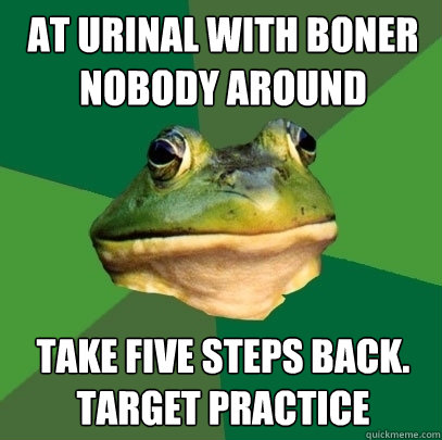 at urinal with boner nobody around take five steps back. Target practice  Foul Bachelor Frog