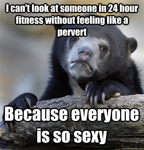 I can't look at someone in 24 hour fitness without feeling like a pervert Because everyone is so sexy  Confession Bear