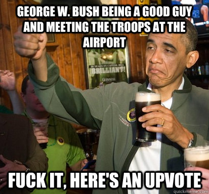 George W. Bush being a good guy and meeting the troops at the airport Fuck it, here's an upvote  Upvote Obama