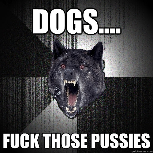 dogs.... FUCK THOSE PUSSIES  Insanity Wolf