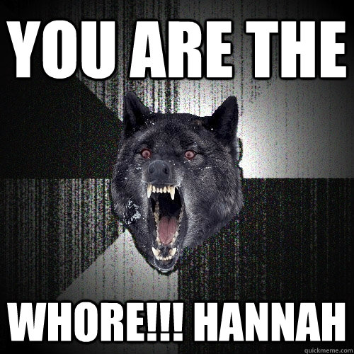 you are the  Whore!!! hannah  Insanity Wolf