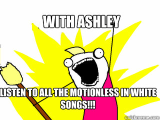 With ashley listen to all the motionless in white songs!!!  All The Things