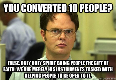 You converted 10 people? FALSE. Only holy spirit bring people the gift of faith. We are merely His instruments tasked with helping people to be open to it. - You converted 10 people? FALSE. Only holy spirit bring people the gift of faith. We are merely His instruments tasked with helping people to be open to it.  Dwight Schrute