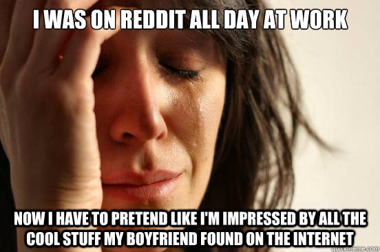 I was on Reddit all day at work Now I have to pretend like I'm impressed by all the cool stuff my boyfriend found on the internet  First World Problems