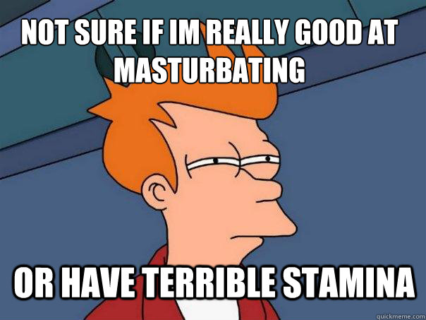 not sure if Im really good at masturbating or have terrible stamina - not sure if Im really good at masturbating or have terrible stamina  Futurama Fry