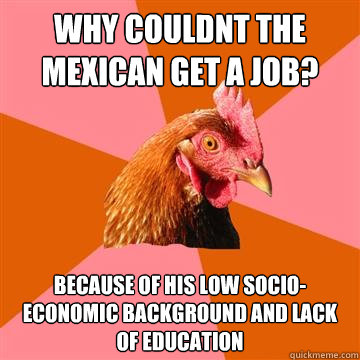 why couldnt the mexican get a job? Because of his low socio-economic background and lack of education - why couldnt the mexican get a job? Because of his low socio-economic background and lack of education  Anti-Joke Chicken