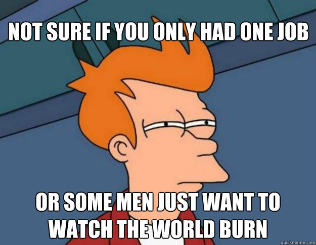 Not sure if you only had one job Or some men just want to watch the world burn  NOT SURE IF IM HUNGRY or JUST BORED