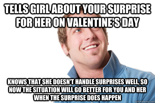 tells girl about your surprise for her on valentine's day knows that she doesn't handle surprises well, so now the situation will go better for you and her when the surprise does happen  Misunderstood D-Bag