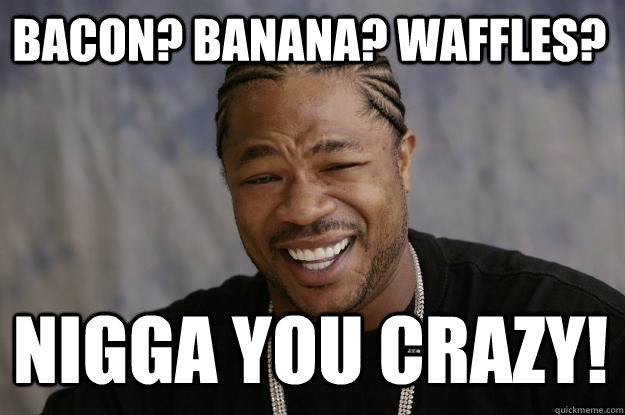 Bacon? Banana? Waffles? Nigga you crazy!  Xzibit meme