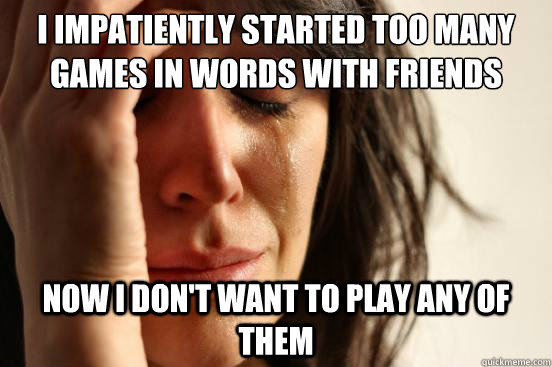 i impatiently started too many games in words with friends now i don't want to play any of them  First World Problems