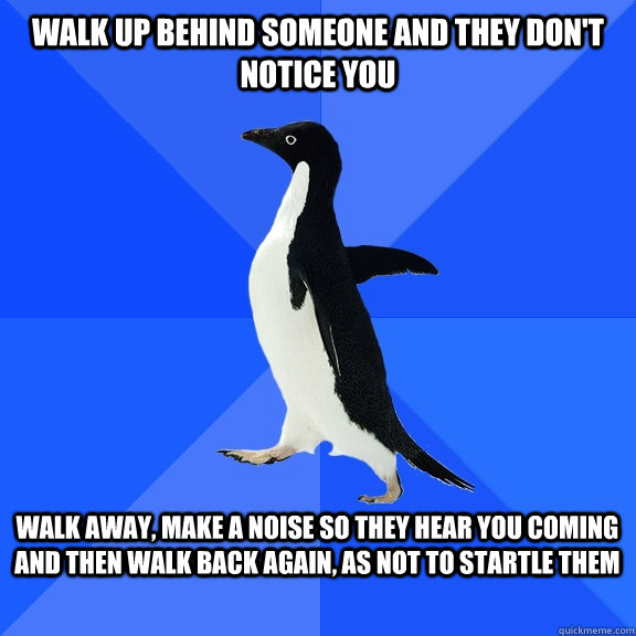 Walk up behind someone and they don't notice you  Walk away, make a noise so they hear you coming and then walk back again, as not to startle them   Socially Awkward Penguin