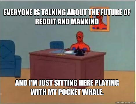 Everyone is talking about the future of reddit and mankind And I'm just sitting here playing with my pocket whale.  Spiderman