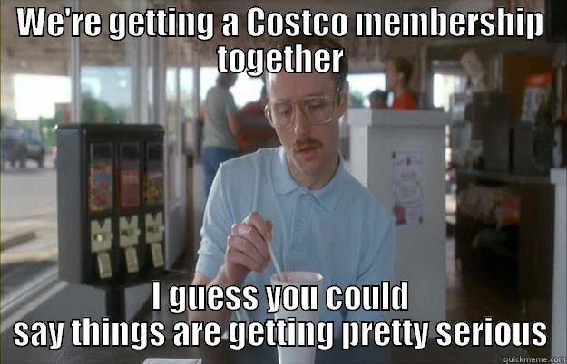 WE'RE GETTING A COSTCO MEMBERSHIP TOGETHER I GUESS YOU COULD SAY THINGS ARE GETTING PRETTY SERIOUS Things are getting pretty serious